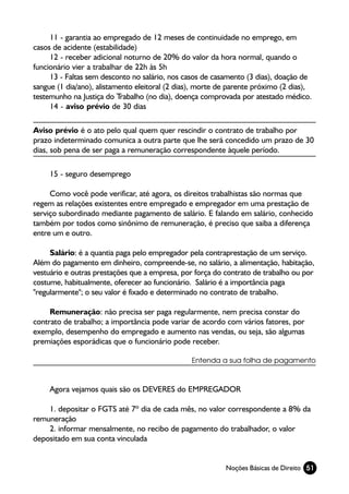 11 - garantia ao empregado de 12 meses de continuidade no emprego, em
casos de acidente (estabilidade)
     12 - receber adicional noturno de 20% do valor da hora normal, quando o
funcionário vier a trabalhar de 22h às 5h
     13 - Faltas sem desconto no salário, nos casos de casamento (3 dias), doação de
sangue (1 dia/ano), alistamento eleitoral (2 dias), morte de parente próximo (2 dias),
testemunho na Justiça do Trabalho (no dia), doença comprovada por atestado médico.
     14 - aviso prévio de 30 dias

Aviso prévio é o ato pelo qual quem quer rescindir o contrato de trabalho por
prazo indeterminado comunica a outra parte que lhe será concedido um prazo de 30
dias, sob pena de ser paga a remuneração correspondente àquele período.

     15 - seguro desemprego

     Como você pode verificar, até agora, os direitos trabalhistas são normas que
regem as relações existentes entre empregado e empregador em uma prestação de
serviço subordinado mediante pagamento de salário. E falando em salário, conhecido
também por todos como sinônimo de remuneração, é preciso que saiba a diferença
entre um e outro.

     Salário: é a quantia paga pelo empregador pela contraprestação de um serviço.
Além do pagamento em dinheiro, compreende-se, no salário, a alimentação, habitação,
vestuário e outras prestações que a empresa, por força do contrato de trabalho ou por
costume, habitualmente, oferecer ao funcionário. Salário é a importância paga
"regularmente"; o seu valor é fixado e determinado no contrato de trabalho.

     Remuneração: não precisa ser paga regularmente, nem precisa constar do
contrato de trabalho; a importância pode variar de acordo com vários fatores, por
exemplo, desempenho do empregado e aumento nas vendas, ou seja, são algumas
premiações esporádicas que o funcionário pode receber.

                                                Entenda a sua folha de pagamento



     Agora vejamos quais são os DEVERES do EMPREGADOR

    1. depositar o FGTS até 7º dia de cada mês, no valor correspondente a 8% da
remuneração
    2. informar mensalmente, no recibo de pagamento do trabalhador, o valor
depositado em sua conta vinculada


                                                           Noções Básicas de Direito 51
 
