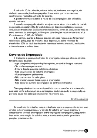 3. até o dia 10 de cada mês, colocar à disposição de seus empregados, do
sindicato, ou associações de empregados, documentos que comprovem os
recolhimentos realizados ao Fundo de Garantia
      4. prestar informações sobre o FGTS de seus empregados aos sindicatos,
quando solicitado
      5. quando o empregador demitir, sem justa causa, deve, por ocasião da rescisão
do contrato, depositar 50% do total de todos os depósitos realizados, na conta
vinculada do trabalhador, atualizados monetariamente, e mais os juros, sendo 40% na
conta vinculada do empregado, e 10% para contribuições sociais de que trata a Lei
Complementar nº 110, de 26/06/01
      6. E, por fim, quando a dispensa ocorrer por culpa recíproca ou força maior,
reconhecida pela Justiça do Trabalho, deve depositar, na conta vinculada do
trabalhador, 20% do total dos depósitos realizados na conta vinculada, atualizados
monetariamente e mais os juros


Deveres do Empregado
    E finalizando a questão de direitos do empregado, saiba que, além de direitos,
também possui deveres:
    - Agir com probidade (vem da palavra probo, de caráter íntegro; honrado)
    - Ter um bom comportamento
    - Evitar a desídia (preguiça, indolência, desleixo)
    - Não se apresentar ao trabalho embriagado
    - Guardar segredos profissionais
    - Não praticar atos de indisciplina
    - Não praticar ofensas físicas contra o empregador
    - Não deixar de cumprir as obrigações do contrato de trabalho

      O empregado deverá tomar muito cuidado com as questões acima elencadas,
pois, caso venha a descumpri-las, o empregador poderá despedir o empregado até
por justa causa, fato este que estudaremos na próxima aula.

                                                                  Direitos e deveres



      Sem o direito do trabalho, tanto o trabalhador como a empresa não teriam seus
direitos e deveres resguardados. O direito do trabalho serve para organizar e
estabelecer os vínculos empregatícios entre empregado e empregador, assegurando-
lhes, assim, uma relação de trabalho justa, e a conscientização das garantias e
punições previstas em lei.




                                                         Noções Básicas de Direito 52
 