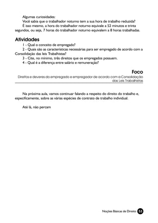 Algumas curiosidades:
    Você sabia que o trabalhador noturno tem a sua hora de trabalho reduzida?
    É isso mesmo, a hora do trabalhador noturno equivale a 52 minutos e trinta
segundos, ou seja, 7 horas do trabalhador noturno equivalem a 8 horas trabalhadas.

Atividades
    1 - Qual o conceito de empregado?
    2 - Quais são as características necessárias para ser empregado de acordo com a
Consolidação das leis Trabalhistas?
    3 - Cite, no mínimo, três direitos que os empregados possuem.
    4 - Qual é a diferença entre salário e remuneração?

                                                                             Foco
 Direitos e deveres do empregado e empregador de acordo com a Consolidação
                                                         das Leis Trabalhistas



    Na próxima aula, vamos continuar falando a respeito do direito do trabalho e,
especificamente, sobre as várias espécies de contrato de trabalho individual.

    Até lá, não percam




                                                         Noções Básicas de Direito 53
 