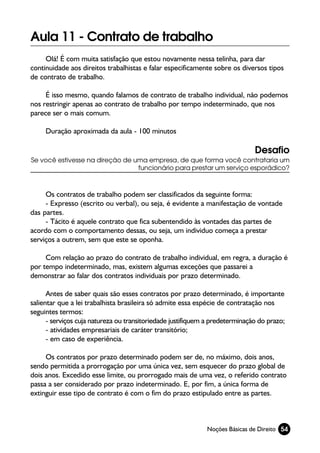 Aula 11 - Contrato de trabalho
     Olá! É com muita satisfação que estou novamente nessa telinha, para dar
continuidade aos direitos trabalhistas e falar especificamente sobre os diversos tipos
de contrato de trabalho.

     É isso mesmo, quando falamos de contrato de trabalho individual, não podemos
nos restringir apenas ao contrato de trabalho por tempo indeterminado, que nos
parece ser o mais comum.

     Duração aproximada da aula - 100 minutos

                                                                              Desafio
Se você estivesse na direção de uma empresa, de que forma você contrataria um
                                 funcionário para prestar um serviço esporádico?



     Os contratos de trabalho podem ser classificados da seguinte forma:
     - Expresso (escrito ou verbal), ou seja, é evidente a manifestação de vontade
das partes.
     - Tácito é aquele contrato que fica subentendido às vontades das partes de
acordo com o comportamento dessas, ou seja, um individuo começa a prestar
serviços a outrem, sem que este se oponha.

     Com relação ao prazo do contrato de trabalho individual, em regra, a duração é
por tempo indeterminado, mas, existem algumas exceções que passarei a
demonstrar ao falar dos contratos individuais por prazo determinado.

      Antes de saber quais são esses contratos por prazo determinado, é importante
salientar que a lei trabalhista brasileira só admite essa espécie de contratação nos
seguintes termos:
      - serviços cuja natureza ou transitoriedade justifiquem a predeterminação do prazo;
      - atividades empresariais de caráter transitório;
      - em caso de experiência.

     Os contratos por prazo determinado podem ser de, no máximo, dois anos,
sendo permitida a prorrogação por uma única vez, sem esquecer do prazo global de
dois anos. Excedido esse limite, ou prorrogado mais de uma vez, o referido contrato
passa a ser considerado por prazo indeterminado. E, por fim, a única forma de
extinguir esse tipo de contrato é com o fim do prazo estipulado entre as partes.



                                                             Noções Básicas de Direito 54
 