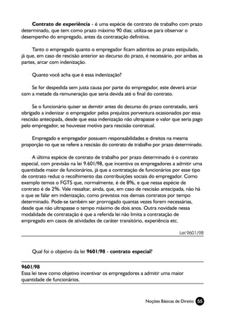 Contrato de experiência - é uma espécie de contrato de trabalho com prazo
determinado, que tem como prazo máximo 90 dias; utiliza-se para observar o
desempenho do empregado, antes da contratação definitiva.

     Tanto o empregado quanto o empregador ficam adstritos ao prazo estipulado,
já que, em caso de rescisão anterior ao decurso do prazo, é necessário, por ambas as
partes, arcar com indenização.

     Quanto você acha que é essa indenização?

    Se for despedida sem justa causa por parte do empregador, este deverá arcar
com a metade da remuneração que seria devida até o final do contrato.

     Se o funcionário quiser se demitir antes do decurso do prazo contratado, será
obrigado a indenizar o empregador pelos prejuízos porventura ocasionados por essa
rescisão antecipada, desde que essa indenização não ultrapasse o valor que seria pago
pelo empregador, se houvesse motivo para rescisão contratual.

    Empregado e empregador possuem responsabilidades e direitos na mesma
proporção no que se refere a rescisão do contrato de trabalho por prazo determinado.

     A última espécie de contrato de trabalho por prazo determinado é o contrato
especial, com previsão na lei 9.601/98, que incentiva os empregadores a admitir uma
quantidade maior de funcionários, já que a contratação de funcionários por esse tipo
de contrato reduz o recolhimento das contribuições sociais do empregador. Como
exemplo temos o FGTS que, normalmente, é de 8%, e que nessa espécie de
contrato é de 2%. Vale ressaltar, ainda, que, em caso de rescisão antecipada, não há
o que se falar em indenização, como previstos nos demais contratos por tempo
determinado. Pode-se também ser prorrogado quantas vezes forem necessárias,
desde que não ultrapasse o tempo máximo de dois anos. Outra novidade nessa
modalidade de contratação é que a referida lei não limita a contratação de
empregado em casos de atividades de caráter transitório, experiência etc.

                                                                          Lei 9601/98



     Qual foi o objetivo da lei 9601/98 - contrato especial?

9601/98
Essa lei teve como objetivo incentivar os empregadores a admitir uma maior
quantidade de funcionários.



                                                          Noções Básicas de Direito 55
 