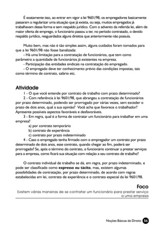 É exatamente isso, ao entrar em vigor a lei 9601/98, os empregadores basicamente
passaram a regularizar uma situação que já existia, ou seja, muitos empregados já
trabalhavam dessa forma e sem respaldo jurídico. Com o advento da referida lei, além de
maior oferta de emprego, o funcionário passou a ter, no período contratado, o devido
respaldo jurídico, resguardados alguns direitos que anteriormente não possuía.

     Muito bem, mas não é tão simples assim, alguns cuidados foram tomados para
que a lei 9601/98 não fosse banalizada:
     - Há uma limitação para a contratação de funcionários, que tem como
parâmetro a quantidade de funcionários já existentes na empresa.
     - Participação das entidades sindicais na contratação do empregado.
     - O empregado deve ter conhecimento prévio das condições impostas, tais
como término de contrato, salário etc.


Atividade
     1 - O que você entende por contrato de trabalho com prazo determinado?
     2 - Com referência à lei 9601/98, que abrangeu a contratação de funcionários
por prazo determinado, podendo ser prorrogado por várias vezes, sem exceder o
prazo de dois anos, qual a sua opinião? Você acha que favorece o trabalhador?
Apresente possíveis aspectos favoráveis e desfavoráveis.
     3 - Em regra, qual é a forma de contratar um funcionário para trabalhar em uma
empresa?
         a) por contrato temporário
         b) contrato de experiência
         c) contrato por prazo indeterminado
     4 - Caso o empregado tenha firmado com o empregador um contrato por prazo
determinado de dois anos, esse contrato, quando chegar ao fim, poderá ser
prorrogado? Se, após o término do contrato, o funcionário continuar a prestar serviços
para a empresa, como ficará sua situação com relação a seu contrato de trabalho?

     O contrato individual de trabalho se dá, em regra, por prazo indeterminado, e
pode ser classificado como expresso ou tácito, mas, existem algumas
possibilidades de contratação, por prazo determinado, de acordo com regras
estabelecidas em lei, contrato de experiência e o contrato especial da lei 9601/98.

                                                                               Foco
 Existem várias maneiras de se contratar um funcionário para prestar serviço
                                                            a uma empresa




                                                           Noções Básicas de Direito 56
 