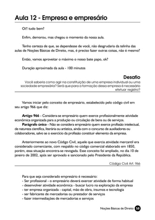 Aula 12 - Empresa e empresário
     Oi!! tudo bem?

     Enfim, demorou, mas chegou o momento da nossa aula.

     Tenho certeza de que, se dependesse de você, não desgrudaria da telinha das
aulas de Noções Básicas de Direito, mas, é preciso fazer outras coisas, não é mesmo?

     Então, vamos aproveitar o máximo o nosso bate papo, ok?

     Duração aproximada da aula - 100 minutos

                                                                           Desafio
      Você saberia como agir na constituição de uma empresa individual ou uma
    sociedade empresária? Será que para a formação dessa empresa é necessário
                                                              efetuar registro?



     Vamos iniciar pelo conceito de empresário, estabelecido pelo código civil em
seu artigo 966 que diz:

     Artigo 966 - Considera-se empresário quem exerce profissionalmente atividade
econômica organizada para a produção ou circulação de bens ou de serviços.
     Parágrafo único - Não se considera empresário quem exerce profissão intelectual,
de natureza científica, literária ou artística, ainda com o concurso de auxiliadores ou
colaboradores, salvo se o exercício da profissão constituir elemento da empresa.

      Anteriormente ao novo Código Civil, aquele que exercia atividade mercantil era
considerado comerciante, com respaldo no código comercial elaborado em 1850,
porém, essa situação encontra-se revogada. Esse conceito foi ampliado, no dia 10 de
janeiro de 2002, após ser aprovado e sancionado pelo Presidente da República.

                                                                 Código Civil Art. 966



     Para que seja considerado empresário é necessário:
     - Ser profissional - o empresário deverá exercer atividade de forma habitual
     - desenvolver atividade econômica - buscar lucro na exploração da empresa
     - ter empresa organizada - capital, mão de obra, insumos e tecnologia
     - ser fabricante de mercadorias ou prestador de serviços
     - fazer intermediações de mercadorias e serviços

                                                           Noções Básicas de Direito 58
 