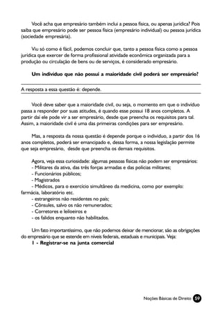 Você acha que empresário também inclui a pessoa física, ou apenas jurídica? Pois
saiba que empresário pode ser pessoa física (empresário individual) ou pessoa jurídica
(sociedade empresária).

      Viu só como é fácil, podemos concluir que, tanto a pessoa física como a pessoa
jurídica que exercer de forma profissional atividade econômica organizada para a
produção ou circulação de bens ou de serviços, é considerado empresário.

     Um indivíduo que não possui a maioridade civil poderá ser empresário?

A resposta a essa questão é: depende.

     Você deve saber que a maioridade civil, ou seja, o momento em que o indivíduo
passa a responder por suas atitudes, é quando esse possui 18 anos completos. A
partir daí ele pode vir a ser empresário, desde que preencha os requisitos para tal.
Assim, a maioridade civil é uma das primeiras condições para ser empresário.

     Mas, a resposta da nossa questão é depende porque o individuo, a partir dos 16
anos completos, poderá ser emancipado e, dessa forma, a nossa legislação permite
que seja empresário, desde que preencha os demais requisitos.

    Agora, veja essa curiosidade: algumas pessoas físicas não podem ser empresários:
    - Militares da ativa, das três forças armadas e das polícias militares;
    - Funcionários públicos;
    - Magistrados
    - Médicos, para o exercício simultâneo da medicina, como por exemplo:
farmácia, laboratório etc.
    - estrangeiros não residentes no país;
    - Cônsules, salvo os não remunerados;
    - Corretores e leiloeiros e
    - os falidos enquanto não habilitados.

    Um fato importantíssimo, que não podemos deixar de mencionar, são as obrigações
do empresário que se estende em níveis federais, estaduais e municipais. Veja:
    1 - Registrar-se na junta comercial




                                                          Noções Básicas de Direito 59
 