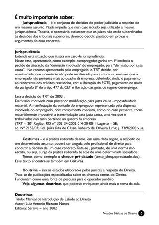 É muito importante saber:
      Jurisprudência – é o conjunto de decisões do poder judiciário a respeito de
um mesmo assunto. Nada impede que num caso isolado seja utilizado a mesma
jurisprudência. Todavia, é necessário esclarecer que os juízes não estão subordinados
às decisões dos tribunais superiores, devendo decidir, pautado em provas e
argumentos do caso concreto.

Jurisprudência
Entenda esta situação que ilustra um caso de jurisprudência:
Neste caso, apresentado como exemplo, o empregador ganha em 1ª instância o
pedido de alteração da “demissão imotivada” do empregado, para “demissão por justa
causa”. No recurso apresentado pelo empregado, o TRT decide, por
unanimidade, que a demissão não pode ser alterada para justa causa, uma vez que o
empregado não pertence mais ao quadro da empresa, deferindo, ainda, o pagamento
ao recorrente dos créditos rescisórios, com a liberação do FGTS, pagamento de multa
do parágrafo 8º do artigo 477 da CLT e liberação das guias de seguro-desemprego.

Leia a decisão do TRT de 2003 :
Demissão imotivada com posterior modificação para justa causa -impossibilidade
material. A manifestação da vontade do empregador representada pela dispensa
imotivada do empregado, com rompimento imediato, como no caso presente, torna
materialmente impossível a transmudação para justa causa, uma vez que o
trabalhador não mais pertence ao quadro da empresa.
(TRT – 20ª Região; RO nº 303 34-2002-014-20-00-1 Lagarto – SE;
ac. Nº 2153/03; Rel. Juíza Rita de Cássia Pinheiro de Oliveira Lima; j. 23/9/2003;v.u).

     Costumes – é a prática reiterada de atos, em uma dada região, a respeito de
um determinado assunto; poderá ser alegada pelo profissional de direito para
conduzir a decisão de um caso concreto.Trata-se , portanto, de uma norma não
escrita, ou seja, surge da prática reiterada de atos de uma determinada sociedade.
     Temos como exemplo o cheque pré-datado (texto_chequepredatado.doc).
Esse texto encontra-se também em Leituras.

     Doutrina – são os estudos elaborados pelos juristas a respeito do Direito.
Trata-se de publicações especializadas sobre os diversos ramos do Direito.
Funcionam como uma fonte de pesquisa para o operador jurídico.
     Veja algumas doutrinas que poderão enriquecer ainda mais o tema da aula.

Doutrinas
Título: Manual de Introdução de Estudo ao Direito
Autor: Luiz Antonio Rizzatto Nunes
Editora: Saraiva – ano 2002
                                                           Noções Básicas de Direito   6
 