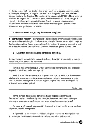 1 - Junta comercial - é o órgão oficial encarregado da execução e administração
dos serviços de registro. O registro das empresas é regulado pela lei 8.934/94 -
Sistema Nacional de Registros Mercantis, e é composto pelo DNRC - Departamento
Nacional do Registro do Comércio e pelas juntas comerciais. O DNRC integra o
Ministério do Desenvolvimento Indústria e Comércio, que é responsável em
supervisionar, orientar, normatizar e coordenar diretrizes para a prática de atos
registrários a cargo da junta comercial.

     2 - Manter escrituração regular de seus negócios

2 - Escrituração regular - o empresário e as sociedades empresariais deverão adotar
um sistema de contabilização, com base na escrituração de seus livros - diário, registro
de duplicatas, registro de compras, registro de inventário. O pequeno empresário está
dispensado de manter a escrituração comercial, valendo-se apenas do livro caixa.

     3 - Levantar documentações contábeis periódicas

3 - o empresário ou sociedade empresária deverá levantar, anualmente, o balanço
patrimonial, bem como o de resultado.

    Vamos a mais uma indagação! O que acontece se o empresário ou a sociedade
empresária não fizer o referido registro?

     Você já ouviu falar em sociedade irregular. Esse tipo de sociedade é aquela que
não inscreve seus atos constitutivos no registro competente, tornando-se irregular,
como o próprio nome já diz. A falta do registro implica uma série de sanções de
ordem administrativa e judicial.

                                                                           Obrigações



     Tenho certeza de que você compreendeu as noções de empresário.
Passaremos, então, a verificar algumas situações inerentes à empresa, como por
exemplo, o esclarecimento do quem vem a ser estabelecimento comercial.

    Para que você entenda essa questão, é necessário compreender o que são bens
corpóreos, e bens incorpóreos.

     Corpóreos - são aqueles bens necessários para o exercício da empresa, como
por exemplo, mercadorias, maquinários, móveis, utensílios, veículos etc.

                                                            Noções Básicas de Direito 60
 