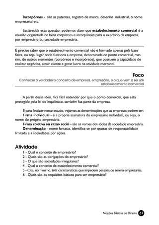 Incorpóreos - são as patentes, registro de marca, desenho industrial, o nome
empresarial etc.

     Esclarecida essa questão, podemos dizer que estabelecimento comercial é a
reunião organizada de bens corpóreos e incorpóreos para o exercício da empresa,
por empresário ou sociedade empresária.

É preciso saber que o estabelecimento comercial não é formado apenas pela base
física, ou seja, lugar onde funciona a empresa, denominada de ponto comercial, mas
sim, de outros elementos (corpóreos e incorpóreos), que possuem a capacidade de
realizar negócios, atrair cliente e gerar lucro na atividade mercantil.


                                                                                 Foco
  Conhecer o verdadeiro conceito de empresa, empresário, e o que vem a ser um
                                                  estabelecimento comercial



     A partir dessa idéia, fica fácil entender por que o ponto comercial, que está
protegido pela lei do inquilinato, também faz parte da empresa.

      E para finalizar nosso estudo, vejamos as denominações que as empresas podem ter:
      Firma individual - é a própria assinatura do empresário individual, ou seja, o
nome do próprio empresário.
      Firma coletiva ou razão social - são os nomes dos sócios da sociedade empresária.
      Denominação - nome fantasia, identifica-se por quotas de responsabilidade
limitada e a sociedades por ações.


Atividade
     1 - Qual o conceito de empresário?
     2 - Quais são as obrigações do empresário?
     3 - O que são sociedades irregulares?
     4 - Qual o conceito de estabelecimento comercial?
     5 - Cite, no mínimo, três características que impedem pessoas de serem empresárias.
     6 - Quais são os requisitos básicos para ser empresário?




                                                            Noções Básicas de Direito 61
 