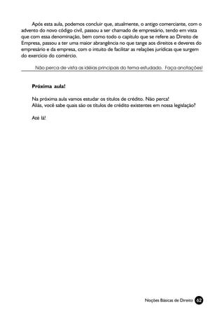 Após esta aula, podemos concluir que, atualmente, o antigo comerciante, com o
advento do novo código civil, passou a ser chamado de empresário, tendo em vista
que com essa denominação, bem como todo o capítulo que se refere ao Direito de
Empresa, passou a ter uma maior abrangência no que tange aos direitos e deveres do
empresário e da empresa, com o intuito de facilitar as relações jurídicas que surgem
do exercício do comércio.

      Não perca de vista as idéias principais do tema estudado. Faça anotações!



    Próxima aula!

    Na próxima aula vamos estudar os títulos de crédito. Não perca!
    Aliás, você sabe quais são os títulos de crédito existentes em nossa legislação?

    Até lá!




                                                           Noções Básicas de Direito 62
 