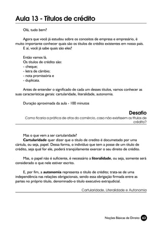 Aula 13 - Títulos de crédito
     Olá, tudo bem?

    Agora que você já estudou sobre os conceitos de empresa e empresário, é
muito importante conhecer quais são os títulos de crédito existentes em nosso país.
    E aí, você já sabe quais são eles?

     Então vamos lá.
     Os títulos de crédito são:
     - cheque;
     - letra de câmbio;
     - nota promissória e
     - duplicata.

     Antes de entender o significado de cada um desses títulos, vamos conhecer as
suas características gerais: cartularidade, literalidade, autonomia.

     Duração aproximada da aula - 100 minutos

                                                                           Desafio
      Como ficaria a prática de atos do comércio, caso não existissem os títulos de
                                                                          crédito?



     Mas o que vem a ser cartularidade?
     Cartularidade quer dizer que o título de credito é documetado por uma
cártula, ou seja, papel. Dessa forma, o indivíduo que tem a posse de um título de
crédito, seja qual for ele, poderá tranqüilamente exercer o seu direito de crédito.

     Mas, o papel não é suficiente, é necessário a literalidade, ou seja, somente será
considerado o que nele estiver escrito.

     E, por fim, a autonomia representa o título de crédito; trata-se de uma
independência nas relações obrigacionais, sendo essa obrigação firmada entre as
partes no próprio título, denominado-o título executivo extrajudicial.

                                            Cartularidade, Literalidade e Autonomia




                                                           Noções Básicas de Direito 63
 