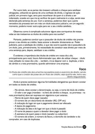 Por outro lado, se as partes não tivessem utilizado o cheque para satisfazer
obrigações, utilizando-se apenas de uma confissão de dívida, o ingresso de ação
judicial, em primeiro lugar, seria para reconhecer de quem é o direito a ser
indenizado, ocasião em que iria se verificar de quem realmente é a culpa, sendo essa
declarada pela sentença do juiz. Com a sentença, podemos dizer que a parte
vencedora do processo tem em mão um título executivo judicial e, em um segundo
momento, poderia mover outra ação para ver o seu crédito satisfeito.

     Observou como é complicado solucionar alguns atos corriqueiros de nossas
vidas se não tivéssemos os títulos de crédito para nos auxiliar?

      Portanto, podemos concluir que o possuidor de títulos de crédito não precisa
provar o seu direito ao crédito, basta acionar o devedor diretamente ao Poder
Judiciário, para a satisfação do crédito, o que não ocorre quando não é possuidora de
um título, pois, primeiramente, há necessidade de constituir esse direito por meio de
uma sentença para, depois, satisfazer o seu crédito.

     É evidente a importância dos títulos de crédito em nosso dia a dia,
principalmente para você, futuro Administrador que, além de utilizar cheque - título
mais utilizado no nosso dia a dia - , também, irá se deparar com a duplicata, a letra
de câmbio e a nota promissória, quando administrar uma empresa.

                                                                              Foco
Os títulos de crédito são documentos necessários para o exercício do direito, sendo
    certo que o credor de posse de um título de crédito, seja qual for ele, terá o seu
                                                               direito resguardado.

    Ainda é preciso esclarecer algumas formalidades obrigatórias que devem constar
em todos os títulos de crédito.

     - Na cártula, deve constar a denominação, ou seja, o nome do título de crédito.
     - O valor a ser pago (mandato - na letra de câmbio e cheque, ou promessa - na
nota promissória) deve ser expresso em algarismo e por extenso.
     - Nome de quem deve pagar (sacado)
     - O número de um documento do devedor (RG, CPF etc)
     - A indicação do lugar em que o pagamento deverá ser efetuado
     - A época do pagamento
     - A indicação da data e do lugar em que o título é passado
     - O nome da pessoa a quem o devedor deve pagar o título
     - A assinatura de quem passa o título (sacador ou subscritor)
     - O número de ordem, o número da fatura, o domicílio do vendedor e do
comprador, em caso de duplicatas.


                                                          Noções Básicas de Direito 65
 