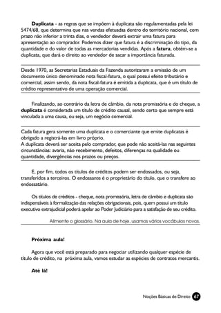 Duplicata - as regras que se impõem à duplicata são regulamentadas pela lei
5474/68, que determina que nas vendas efetuadas dentro do território nacional, com
prazo não inferior a trinta dias, o vendedor deverá extrair uma fatura para
apresentação ao comprador. Podemos dizer que fatura é a discriminação do tipo, da
quantidade e do valor de todas as mercadorias vendidas. Após a fatura, obtém-se a
duplicata, que dará o direito ao vendedor de sacar a importância faturada.

Desde 1970, as Secretarias Estaduais da Fazenda autorizaram a emissão de um
documento único denominado nota fiscal-fatura, o qual possui efeito tributário e
comercial, assim sendo, da nota fiscal-fatura é emitida a duplicata, que é um título de
crédito representativo de uma operação comercial.

     Finalizando, ao contrário da letra de câmbio, da nota promissória e do cheque, a
duplicata é considerada um título de crédito causal, sendo certo que sempre está
vinculada a uma causa, ou seja, um negócio comercial.

Cada fatura gera somente uma duplicata e o comerciante que emite duplicatas é
obrigado a registrá-las em livro próprio.
A duplicata deverá ser aceita pelo comprador, que pode não aceitá-las nas seguintes
circunstâncias: avaria, não recebimento, defeitos, diferenças na qualidade ou
quantidade, divergências nos prazos ou preços.

     E, por fim, todos os títulos de créditos podem ser endossados, ou seja,
transferidos a terceiros. O endossante é o proprietário do título, que o transfere ao
endossatário.

      Os títulos de créditos - cheque, nota promissória, letra de câmbio e duplicata são
indispensáveis à formalização das relações obrigacionais, pois, quem possui um título
executivo extrajudicial poderá apelar ao Poder Judiciário para a satisfação de seu crédito.

               Alimente o glossário. Na aula de hoje, usamos vários vocábulos novos.



     Próxima aula!

      Agora que você está preparado para negociar utilizando qualquer espécie de
título de crédito, na próxima aula, vamos estudar as espécies de contratos mercantis.

     Até lá!



                                                               Noções Básicas de Direito 67
 
