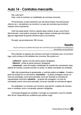 Aula 14 - Contratos mercantis
     Ola, tudo bem?
     Hoje, você irá conhecer as modalidades de contratos mercantis.

     Primeiramente, cumpre esclarecer que são denominados mercantil porque
referem-se a mercadorias e ao comércio, ou seja, são contratos que envolvem
relações entre empresários.

     Você não pode perder nenhum capítulo dessa matéria, já que, como futuro
Administrador, você poderá necessitar de alguns desses contratos para formalizar
algumas negociações de grande relevância para a sua empresa.

     Duração: aproximadamente 100 minutos

                                                                            Desafio
       Você conhece os diferentes tipos de contratos que formalizam as relações e
                                                         atividades empresariais?

      Para entender as espécies de contratos mercantis é necessário que, em primeiro
lugar, você conheça as formalidades dos contratos. Eles podem ser :

    - unilateral - apenas uma das partes possue obrigações;
    - bilateral - ambas as partes possuem obrigações;
    - consensual - nasce da simples manifestação de vontade dos contratantes; nesta
espécie de contrato, as partes acordam no preço, no objeto contratado nas condições.

      Além das características já apresentadas, o contrato poderá ser solene - firmado a
partir da emissão de um documento, comutativo - as partes conseguem prever, no
início da contratação, como será executado, como por exemplo os contratos de
representação comercial e aleatório - as partes não conseguem, no inicio da
contratação, prever como será executado, como por exemplo os contratos de seguro.

     Ao estabelecer um contrato com terceiros, seja qual for a espécie de contrato,
tanto o vendedor como o comprador possuem obrigações.

    A principal obrigação do vendedor é entregar ao comprador o que foi vendido,
além de ser responsável por problemas que possam surgir.




                                                            Noções Básicas de Direito 68
 