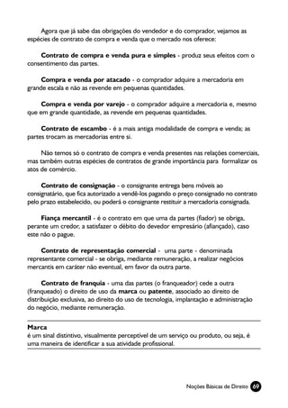 Agora que já sabe das obrigações do vendedor e do comprador, vejamos as
espécies de contrato de compra e venda que o mercado nos oferece:

    Contrato de compra e venda pura e simples - produz seus efeitos com o
consentimento das partes.

     Compra e venda por atacado - o comprador adquire a mercadoria em
grande escala e não as revende em pequenas quantidades.

     Compra e venda por varejo - o comprador adquire a mercadoria e, mesmo
que em grande quantidade, as revende em pequenas quantidades.

     Contrato de escambo - é a mais antiga modalidade de compra e venda; as
partes trocam as mercadorias entre si.

     Não temos só o contrato de compra e venda presentes nas relações comerciais,
mas também outras espécies de contratos de grande importância para formalizar os
atos de comércio.

     Contrato de consignação - o consignante entrega bens móveis ao
consignatário, que fica autorizado a vendê-los pagando o preço consignado no contrato
pelo prazo estabelecido, ou poderá o consignante restituir a mercadoria consignada.

     Fiança mercantil - é o contrato em que uma da partes (fiador) se obriga,
perante um credor, a satisfazer o débito do devedor empresário (afiançado), caso
este não o pague.

     Contrato de representação comercial - uma parte - denominada
representante comercial - se obriga, mediante remuneração, a realizar negócios
mercantis em caráter não eventual, em favor da outra parte.

      Contrato de franquia - uma das partes (o franqueador) cede a outra
(franqueado) o direito de uso da marca ou patente, associado ao direito de
distribuição exclusiva, ao direito do uso de tecnologia, implantação e administração
do negócio, mediante remuneração.

Marca
é um sinal distintivo, visualmente perceptível de um serviço ou produto, ou seja, é
uma maneira de identificar a sua atividade profissional.




                                                           Noções Básicas de Direito 69
 