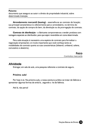 Patente
documento que assegura ao autor o direito de propriedade industrial, sobre
determinada invenção.

     Arrendamento mercantil (leasing) - assemelha-se ao contrato de locação;
sua principal característica é o oferecimento para o arrendatário, no término do
contrato, da opção de compra do bem, da devolução ou da prorrogação do contrato.

     Contrato de distribuição - o fabricante compromete-se a vender produtos com
vantagens especiais ao distribuidor, para que sejam revendidos em zona determinada.

    Para cada situação é necessário uma espécie de contrato para formalizar a
negociação empresarial, e é muito importante que você conheça tanto as
modalidades de contrato quanto as suas características (bilateral, unilateral, solene,
comutativo e aleatório).

                                                                                 Foco
                                                                   Contratos mercantis



Atividade
     Entregar, em sala de aula, uma pesquisa referente a contrato de seguro.


     Próxima aula!

     Por hoje é só. Na próxima aula, a nossa aventura jurídica vai tratar de falência e
apresentar algumas formas de evitá-la , segundo a lei de falência.

     Até lá, não perca!




                                                            Noções Básicas de Direito 70
 