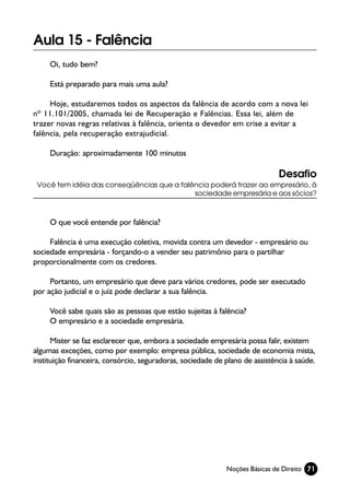 Aula 15 - Falência
     Oi, tudo bem?

     Está preparado para mais uma aula?

     Hoje, estudaremos todos os aspectos da falência de acordo com a nova lei
nº 11.101/2005, chamada lei de Recuperação e Falências. Essa lei, além de
trazer novas regras relativas à falência, orienta o devedor em crise a evitar a
falência, pela recuperação extrajudicial.

     Duração: aproximadamente 100 minutos

                                                                              Desafio
 Você tem idéia das conseqüências que a falência poderá trazer ao empresário, à
                                            sociedade empresária e aos sócios?



     O que você entende por falência?

     Falência é uma execução coletiva, movida contra um devedor - empresário ou
sociedade empresária - forçando-o a vender seu patrimônio para o partilhar
proporcionalmente com os credores.

     Portanto, um empresário que deve para vários credores, pode ser executado
por ação judicial e o juiz pode declarar a sua falência.

     Você sabe quais são as pessoas que estão sujeitas à falência?
     O empresário e a sociedade empresária.

      Mister se faz esclarecer que, embora a sociedade empresária possa falir, existem
algumas exceções, como por exemplo: empresa pública, sociedade de economia mista,
instituição financeira, consórcio, seguradoras, sociedade de plano de assistência à saúde.




                                                             Noções Básicas de Direito 71
 