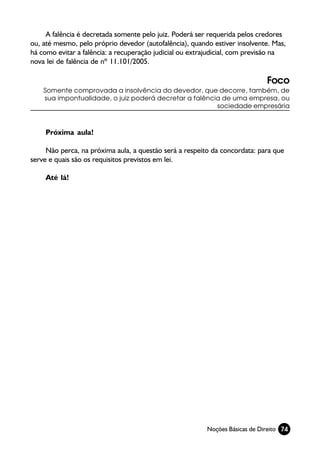 A falência é decretada somente pelo juiz. Poderá ser requerida pelos credores
ou, até mesmo, pelo próprio devedor (autofalência), quando estiver insolvente. Mas,
há como evitar a falência: a recuperação judicial ou extrajudicial, com previsão na
nova lei de falência de nº 11.101/2005.

                                                                             Foco
    Somente comprovada a insolvência do devedor, que decorre, também, de
    sua impontualidade, o juiz poderá decretar a falência de uma empresa, ou
                                                        sociedade empresária



    Próxima aula!

     Não perca, na próxima aula, a questão será a respeito da concordata: para que
serve e quais são os requisitos previstos em lei.

    Até lá!




                                                         Noções Básicas de Direito 74
 