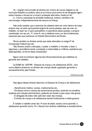 viii - ninguém será privado de direitos por motivo de crença religiosa ou de
convicção filosófica ou política, salvo se as invocar para eximir-se de obrigação legal a
todos imposta e recusar-se a cumprir prestação alternativa, fixada em lei;
     ix - é livre a expressão da atividade intelectual, artística, científica e de
comunicação, independentemente de censura ou licença;

     Vale ainda ressaltar que o exercício da cidadania deve ter início dentro da nossa
própria casa, só assim será possível exigi-la de outras pessoas, seja nas ruas, no
trabalho, no lazer etc. E para exemplificar a importância dessa questão, a própria
constituição, em seu art. 1º, inciso II, cita a cidadania como um dos fundamentos
essenciais para que tenhamos um Estado Democrático de Direito.

     Temos também os direitos sociais que estão elencados no artigo 6º da
Constituição Federal que diz:
     "São direitos sociais a educação, a saúde, o trabalho, a moradia, o lazer, a
segurança, a previdência social, a proteção a maternidade e a infância, assistência aos
desamparados, na forma desta constituição".

     Agora você irá conhecer algumas leis infraconstitucionais que viabilizam as
garantias dos cidadãos:

    Lei 8.069 de 13/07/90 - Estatuto da criança e do adolescente (ECA) - tem
como objetivo preservar os direitos das crianças desde a gestação, garantido o
acompanhamento pelo Estado.

                                                                           Direitos sociais



     Veja alguns desses direitos descritos no Estatuto da Criança e do adolescente.

     - Atendimento médico, vacinas, medicamentos etc.
     - Os abusos contra crianças são severamente punidos, existindo os conselhos
tutelares para solução administrativa, podendo ser levado a juízo casos mais graves.
     - É obrigação de todos velar pelo bem estar das crianças.
     - É direito da criança e do adolescente estudo fundamental e médio gratuito.

     É vedado o trabalho antes dos 14 anos de idade, exceto como aprendiz; o
adolescente aprendiz (entre 14 e 16anos) tem direitos trabalhistas e previdenciários.




                                                             Noções Básicas de Direito 76
 