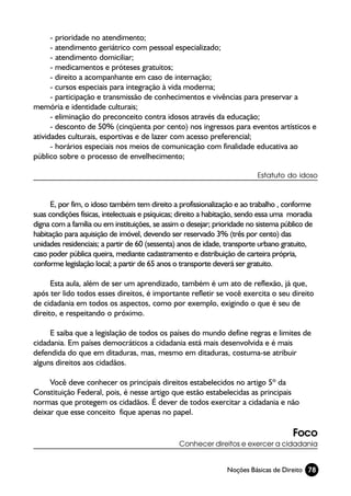 - prioridade no atendimento;
      - atendimento geriátrico com pessoal especializado;
      - atendimento domiciliar;
      - medicamentos e próteses gratuitos;
      - direito a acompanhante em caso de internação;
      - cursos especiais para integração à vida moderna;
      - participação e transmissão de conhecimentos e vivências para preservar a
memória e identidade culturais;
      - eliminação do preconceito contra idosos através da educação;
      - desconto de 50% (cinqüenta por cento) nos ingressos para eventos artísticos e
atividades culturais, esportivas e de lazer com acesso preferencial;
      - horários especiais nos meios de comunicação com finalidade educativa ao
público sobre o processo de envelhecimento;

                                                                          Estatuto do idoso



      E, por fim, o idoso também tem direito a profissionalização e ao trabalho , conforme
suas condições físicas, intelectuais e psíquicas; direito a habitação, sendo essa uma moradia
digna com a família ou em instituições, se assim o desejar; prioridade no sistema público de
habitação para aquisição de imóvel, devendo ser reservado 3% (três por cento) das
unidades residenciais; a partir de 60 (sessenta) anos de idade, transporte urbano gratuito,
caso poder pública queira, mediante cadastramento e distribuição de carteira própria,
conforme legislação local; a partir de 65 anos o transporte deverá ser gratuito.

      Esta aula, além de ser um aprendizado, também é um ato de reflexão, já que,
após ter lido todos esses direitos, é importante refletir se você exercita o seu direito
de cidadania em todos os aspectos, como por exemplo, exigindo o que é seu de
direito, e respeitando o próximo.

     E saiba que a legislação de todos os países do mundo define regras e limites de
cidadania. Em países democráticos a cidadania está mais desenvolvida e é mais
defendida do que em ditaduras, mas, mesmo em ditaduras, costuma-se atribuir
alguns direitos aos cidadãos.

     Você deve conhecer os principais direitos estabelecidos no artigo 5º da
Constituição Federal, pois, é nesse artigo que estão estabelecidas as principais
normas que protegem os cidadãos. É dever de todos exercitar a cidadania e não
deixar que esse conceito fique apenas no papel.

                                                                                      Foco
                                                Conhecer direitos e exercer a cidadania


                                                                Noções Básicas de Direito 78
 