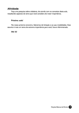 Atividade
     Faça uma pesquisa sobre cidadania, de acordo com os conceitos desta aula,
ressaltando aspectos do tema que você considera de maior importância.


    Próxima aula!

     No nosso próximo encontro, falaremos de licitação e as suas modalidades. Esse
assunto é mais um tema de extrema importância para você, futuro Administrado.

    Até lá!




                                                        Noções Básicas de Direito 79
 