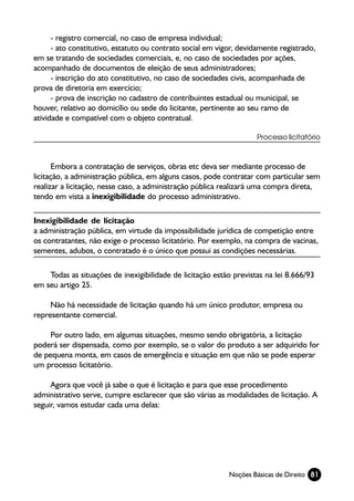 - registro comercial, no caso de empresa individual;
      - ato constitutivo, estatuto ou contrato social em vigor, devidamente registrado,
em se tratando de sociedades comerciais, e, no caso de sociedades por ações,
acompanhado de documentos de eleição de seus administradores;
      - inscrição do ato constitutivo, no caso de sociedades civis, acompanhada de
prova de diretoria em exercício;
      - prova de inscrição no cadastro de contribuintes estadual ou municipal, se
houver, relativo ao domicílio ou sede do licitante, pertinente ao seu ramo de
atividade e compatível com o objeto contratual.

                                                                    Processo licitatório



       Embora a contratação de serviços, obras etc deva ser mediante processo de
licitação, a administração pública, em alguns casos, pode contratar com particular sem
realizar a licitação, nesse caso, a administração pública realizará uma compra direta,
tendo em vista a inexigibilidade do processo administrativo.

Inexigibilidade de licitação
a administração pública, em virtude da impossibilidade jurídica de competição entre
os contratantes, não exige o processo licitatório. Por exemplo, na compra de vacinas,
sementes, adubos, o contratado é o único que possui as condições necessárias.

    Todas as situações de inexigibilidade de licitação estão previstas na lei 8.666/93
em seu artigo 25.

     Não há necessidade de licitação quando há um único produtor, empresa ou
representante comercial.

     Por outro lado, em algumas situações, mesmo sendo obrigatória, a licitação
poderá ser dispensada, como por exemplo, se o valor do produto a ser adquirido for
de pequena monta, em casos de emergência e situação em que não se pode esperar
um processo licitatório.

     Agora que você já sabe o que é licitação e para que esse procedimento
administrativo serve, cumpre esclarecer que são várias as modalidades de licitação. A
seguir, vamos estudar cada uma delas:




                                                            Noções Básicas de Direito 81
 