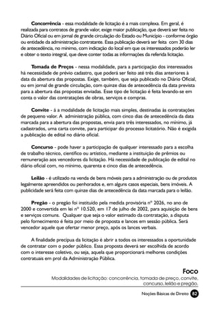 Concorrência - essa modalidade de licitação é a mais complexa. Em geral, é
realizada para contratos de grande valor, exige maior publicação, que deverá ser feita no
Diário Oficial ou em jornal de grande circulação do Estado ou Município - conforme órgão
ou entidade da administração contratante. Essa publicação deverá ser feita com 30 dias
de antecedência, no mínimo, com indicação do local em que os interessados poderão ler
e obter o texto integral, que deve conter todas as informações da referida licitação.

     Tomada de Preços - nessa modalidade, para a participação dos interessados
há necessidade de prévio cadastro, que poderá ser feito até três dias anteriores à
data da abertura das propostas. Exige, também, que seja publicado no Diário Oficial,
ou em jornal de grande circulação, com quinze dias de antecedência da data prevista
para a abertura das propostas enviadas. Esse tipo de licitação é feita levando-se em
conta o valor das contratações de obras, serviços e compras.

     Convite - á a modalidade de licitação mais simples, destinadas às contratações
de pequeno valor. A administração pública, com cinco dias de antecedência da data
marcada para a abertura das propostas, envia para três interessados, no mínimo, já
cadastrados, uma carta convite, para participar do processo licitatório. Não é exigida
a publicação de edital no diário oficial.

      Concurso - pode haver a participação de qualquer interessado para a escolha
de trabalho técnico, cientifico ou artístico, mediante a instituição de prêmios ou
remuneração aos vencedores da licitação. Há necessidade de publicação de edital no
diário oficial com, no mínimo, quarenta e cinco dias de antecedência.

     Leilão - é utilizado na venda de bens móveis para a administração ou de produtos
legalmente apreendidos ou penhorados e, em alguns casos especiais, bens imóveis. A
publicidade será feita com quinze dias de antecedência da data marcada para o leilão.

     Pregão - o pregão foi instituído pela medida provisória nº 2026, no ano de
2000 e convertida em lei nº 10.520, em 17 de julho de 2002, para aquisição de bens
e serviços comuns. Qualquer que seja o valor estimado da contratação, a disputa
pelo fornecimento é feita por meio de proposta e lances em sessão pública. Será
vencedor aquele que ofertar menor preço, após os lances verbais.

     A finalidade precípua da licitação é abrir a todos os interessados a oportunidade
de contratar com o poder público. Essa proposta deverá ser escolhida de acordo
com o interesse coletivo, ou seja, aquela que proporcionará melhores condições
contratuais em prol da Administração Pública.

                                                                                 Foco
               Modalidades de licitação: concorrência, tomada de preço, convite,
                                                         concurso, leilão e pregão.

                                                            Noções Básicas de Direito 82
 