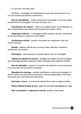 E o que vem a ser justa causa?

    No Brasil, o empregado só é despedido por justa causa, quando incorrer em
uma das condutas que passarei a demonstrar:

     Ato de improbidade - conduta desonesta do empregado no que diz respeito
ao patrimônio do empregador, como por exemplo, furto.

      Incontinência de conduta - refere-se ao assédio sexual, ao ato libidinoso, ou
seja, comportamento que ofende às normas gerais de conduta e ética.

     Negociação habitual - o empregado vender produtos, serviços, constituindo
ou não concorrência a empresa em que trabalha.

    Condenação criminal - quando o funcionário for condenado e tiver que
cumprir sentença.

     Desídia - desleixo, falta de zelo no serviço; faltas reiteradas e abandono
caracterizam essa conduta.

     Embriaguez - basta aparecer no trabalho apenas uma vez embriagado.

     Violação de segredo da empresa - divulgação de método, fórmula ou qualquer
outra informação que não é acessível ao público, que possa causar prejuízo à empresa.

    Ato de indisciplina - quando o funcionário não atende às normas da empresa
e nem às ordens do seu superior hierárquico.

     Abandono de emprego - ausência injustificada e contínua do empregado. A
doutrina fala em um prazo de trinta dias para a referida caracterização, mas a justa
causa pode estar ocorrendo antes desse prazo.

     Ato lesivo a honra - ocorrência de ofensas físicas, salvo em legítima defesa.

     Prática habitual de jogos de azar - jogos não autorizados pela legislação em vigor.

     Atos atentatórios à segurança nacional, quando comprovados.




                                                            Noções Básicas de Direito 85
 