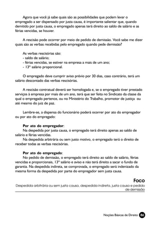 Agora que você já sabe quais são as possibilidades que podem levar o
empregado a ser dispensado por justa causa, é importante salientar que, quando
demitido por justa causa, o empregado apenas terá direito ao saldo de salário e as
férias vencidas, se houver.

     A rescisão pode ocorrer por meio de pedido de demissão. Você sabe me dizer
quais são as verbas recebidas pelo empregado quando pede demissão?

     As verbas rescisórias são:
     - saldo de salário;
     - férias vencidas, se estiver na empresa a mais de um ano;
     - 13º salário proporcional.

      O empregado deve cumprir aviso prévio por 30 dias, caso contrário, terá um
salário descontado das verbas rescisórias.

     A rescisão contratual deverá ser homologada e, se o empregado tiver prestado
serviços à empresa por mais de um ano, terá que ser feita no Sindicato da classe da
qual o empregado pertence, ou no Ministério do Trabalho, promotor de justiça ou
até mesmo do juiz de paz.

    Lembre-se, a dispensa do funcionário poderá ocorrer por ato do empregador
ou por ato do empregado:

      Por ato do empregador:
      Na despedida por justa causa, o empregado terá direito apenas ao saldo de
salário e férias vencidas.
      Na despedida arbitrária ou sem justo motivo, o empregado terá o direito de
receber todas as verbas rescisórias.

     Por ato do empregado:
     No pedido de demissão, o empregado terá direito ao saldo de salário, férias
vencidas e proporcionais, 13º salário e aviso e não terá direito a sacar o fundo de
garantia. Na despedida indireta, se comprovada, o empregado será indenizado da
mesma forma da despedida por parte do empregador sem justa causa.

                                                                               Foco
Despedida arbitrária ou sem justa causa, despedida indireta, justa causa e pedido
                                                                      de demissão




                                                           Noções Básicas de Direito 86
 