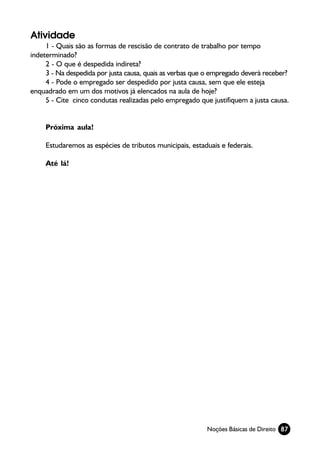 Atividade
     1 - Quais são as formas de rescisão de contrato de trabalho por tempo
indeterminado?
     2 - O que é despedida indireta?
     3 - Na despedida por justa causa, quais as verbas que o empregado deverá receber?
     4 - Pode o empregado ser despedido por justa causa, sem que ele esteja
enquadrado em um dos motivos já elencados na aula de hoje?
     5 - Cite cinco condutas realizadas pelo empregado que justifiquem a justa causa.


     Próxima aula!

     Estudaremos as espécies de tributos municipais, estaduais e federais.

     Até lá!




                                                          Noções Básicas de Direito 87
 
