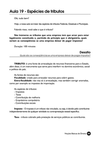 Aula 19 - Espécies de tributos
     Olá, tudo bem?

     Hoje, a nossa aula vai tratar das espécies de tributos Federais, Estaduais e Municipais.

     Falando nisso, você sabe o que é tributo?

     São inúmeros os tributos que uma empresa tem que arcar para estar
legalmente constituída e, partindo do principio que é obrigatório, quais
seriam as conseqüências se uma empresa deixar de pagar impostos?

     Duração: 100 minutos

                                                                                  Desafio
           Quais são as conseqüências se uma empresa deixar de pagar impostos?



     TRIBUTO: é uma fonte de arrecadação de recursos financeiros para o Estado,
além disso, é um instrumento que serve para interferir no domínio econômico, social
e político do país.

    As fontes de recursos são:
    Fiscalidade: criado para arrecadar recursos para cobrir gastos.
    Extra-fiscalidade: não visa só à arrecadação, mas também corrigir anomalias,
como por exemplo os impostos de importação.

     As espécies de tributos:
     - Impostos
     - Taxas
     - Contribuição de melhoria
     - Empréstimo compulsório
     - Contribuições sociais

     Imposto - O imposto é um tributo não vinculado, ou seja, é devido pelo contribuinte
independentemente de qualquer atividade ou contraprestação estatal específica.

     Taxa - tributo cobrado pela prestação de serviços públicos ao contribuinte.




                                                                Noções Básicas de Direito 88
 