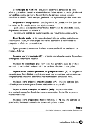 Contribuição de melhoria - tributo que decorre da construção de obras
públicas que venham a valorizar o imóvel do contribuinte, ou seja, a construção de uma
obra pública próxima ao imóvel do contribuinte faz com que tenha o seu valor
imobiliário acrescido. Como exemplo, podemos citar a pavimentação de ruas de terra.

      Empréstimos compulsórios - tributo previsto na Constituição que pode ser
instituído, por lei complementar, nos seguintes casos:
      - para atender às despesas extraordinárias decorrentes de calamidade pública,
de guerra externa ou a sua iminência;
      - investimento público, de caráter urgente e de relevante interesse nacional.

     Contribuição social - é de competência privativa da União a instituição de
contribuições sociais, de intervenção no domínio econômico e de interesse das
categorias profissionais ou econômicas.

    Agora que você já sabe o que é tributo e como se classificam, conhecerá os
impostos federais.

     Imposto sobre importação (II) - imposto cobrado pela entrada de produtos
estrangeiros no território nacional.

     Imposto de exportação (IE) - tem como fato gerador a saída de produtos
nacionais ou nacionalizados do território nacional com destino a outros países.

      Imposto sobre rendas e proventos de qualquer natureza (IR) - o fato gerador
é a aquisição de disponibilidade econômica de renda e de proventos de qualquer natureza,
compreendendo acréscimos patrimoniais não classificados no conceito de renda.

     Imposto sobre produtos industrializados (IPI) - imposto cobrado pela
saída de produtos estrangeiros do estabelecimento do importador.

     Imposto sobre operações de crédito (IOF) - imposto cobrado na
ocorrência de operações de crédito, como em operações de câmbio, seguros, e
valores mobiliários.

    Imposto sobre propriedade territorial rural (ITR) -imposto cobrado ao
proprietário de imóvel localizado em zona municipal não urbana.

                                                                                Foco
                                            Impostos Federais, Estaduais e Municipais




                                                            Noções Básicas de Direito 89
 