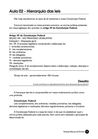 Aula 02 - Hierarquia das leis
     Olá, hoje estudaremos os tipos de lei existentes e nossa Constituição Federal.

    Como já mencionado no nosso primeiro encontro, as normas jurídicas existentes
em nossa legislação têm previsão no artigo 59 da Constituição Federal.


Artigo 59 da Constituição Federal
SEÇAO VIII - DO PROCESSO LEGISLATIVO
Subseção I - Disposição geral
Art. 59. O processo legislativo compreende a elaboração de:
I - emendas constitucionais;
II - leis complementares;
III- leis ordinárias;
IV- leis delegadas;
V - medidas provisórias;
VI - decretos legislativos;
VII- resoluções.
Parágrafo único: A lei complementar disporá sobre a elaboração, redação, alteração e
consolidação das leis.

     Tempo da aula - aproximadamente 100 minutos

                                                                             Desafio
                          Você conhece o desdobramento dos diversos tipos de lei?



    A hierarquia das leis é compreendida em nosso ordenamento jurídico como
uma pirâmide.

    Constituição Federal
    Leis complementares, leis ordinárias; medidas provisórias, leis delegadas;
decretos legislativos e resoluções; decretos regulamentares; portarias e circulares.

     A Constituição Federal é a nossa lei maior; é ela que irá estabelecer qual a
norma jurídica adequada para cada assunto, bem como será realizada a aprovação de
determinada lei.




                                                            Noções Básicas de Direito   9
 