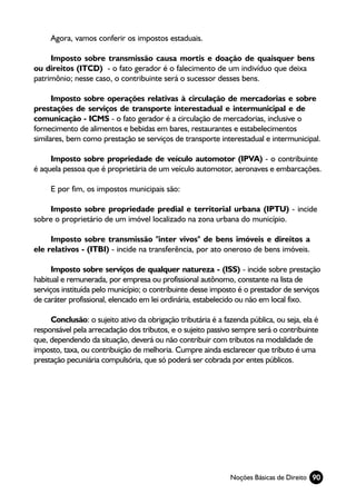 Agora, vamos conferir os impostos estaduais.

     Imposto sobre transmissão causa mortis e doação de quaisquer bens
ou direitos (ITCD) - o fato gerador é o falecimento de um indivíduo que deixa
patrimônio; nesse caso, o contribuinte será o sucessor desses bens.

      Imposto sobre operações relativas à circulação de mercadorias e sobre
prestações de serviços de transporte interestadual e intermunicipal e de
comunicação - ICMS - o fato gerador é a circulação de mercadorias, inclusive o
fornecimento de alimentos e bebidas em bares, restaurantes e estabelecimentos
similares, bem como prestação se serviços de transporte interestadual e intermunicipal.

     Imposto sobre propriedade de veículo automotor (IPVA) - o contribuinte
é aquela pessoa que é proprietária de um veículo automotor, aeronaves e embarcações.

     E por fim, os impostos municipais são:

    Imposto sobre propriedade predial e territorial urbana (IPTU) - incide
sobre o proprietário de um imóvel localizado na zona urbana do município.

     Imposto sobre transmissão "inter vivos" de bens imóveis e direitos a
ele relativos - (ITBI) - incide na transferência, por ato oneroso de bens imóveis.

      Imposto sobre serviços de qualquer natureza - (ISS) - incide sobre prestação
habitual e remunerada, por empresa ou profissional autônomo, constante na lista de
serviços instituída pelo município; o contribuinte desse imposto é o prestador de serviços
de caráter profissional, elencado em lei ordinária, estabelecido ou não em local fixo.

     Conclusão: o sujeito ativo da obrigação tributária é a fazenda pública, ou seja, ela é
responsável pela arrecadação dos tributos, e o sujeito passivo sempre será o contribuinte
que, dependendo da situação, deverá ou não contribuir com tributos na modalidade de
imposto, taxa, ou contribuição de melhoria. Cumpre ainda esclarecer que tributo é uma
prestação pecuniária compulsória, que só poderá ser cobrada por entes públicos.




                                                              Noções Básicas de Direito 90
 