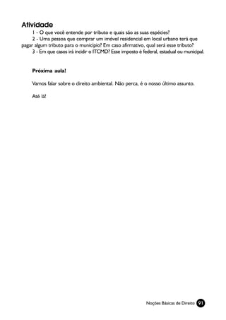 Atividade
     1 - O que você entende por tributo e quais são as suas espécies?
     2 - Uma pessoa que comprar um imóvel residencial em local urbano terá que
pagar algum tributo para o município? Em caso afirmativo, qual será esse tributo?
     3 - Em que casos irá incidir o ITCMD? Esse imposto é federal, estadual ou municipal.


     Próxima aula!

     Vamos falar sobre o direito ambiental. Não perca, é o nosso último assunto.

     Até lá!




                                                            Noções Básicas de Direito 91
 