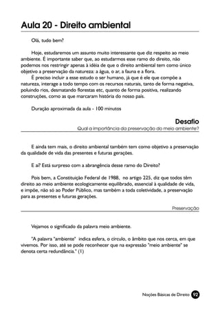 Aula 20 - Direito ambiental
    Olá, tudo bem?

     Hoje, estudaremos um assunto muito interessante que diz respeito ao meio
ambiente. É importante saber que, ao estudarmos esse ramo do direito, não
podemos nos restringir apenas à idéia de que o direito ambiental tem como único
objetivo a preservação da natureza: a água, o ar, a fauna e a flora.
     É preciso incluir a esse estudo o ser humano, já que é ele que compõe a
natureza, interage a todo tempo com os recursos naturais, tanto de forma negativa,
poluindo rios, desmatando florestas etc, quanto de forma positiva, realizando
construções, como as que marcaram história do nosso país.

    Duração aproximada da aula - 100 minutos

                                                                         Desafio
                          Qual a importância da preservação do meio ambiente?



     E ainda tem mais, o direito ambiental também tem como objetivo a preservação
da qualidade de vida das presentes e futuras gerações.

    E aí? Está surpreso com a abrangência desse ramo do Direito?

      Pois bem, a Constituição Federal de 1988, no artigo 225, diz que todos têm
direito ao meio ambiente ecologicamente equilibrado, essencial à qualidade de vida,
e impõe, não só ao Poder Público, mas também a toda coletividade, a preservação
para as presentes e futuras gerações.

                                                                        Preservação



    Vejamos o significado da palavra meio ambiente.

     "A palavra "ambiente" indica esfera, o círculo, o âmbito que nos cerca, em que
vivemos. Por isso, até se pode reconhecer que na expressão "meio ambiente" se
denota certa redundância." (1)




                                                         Noções Básicas de Direito 92
 