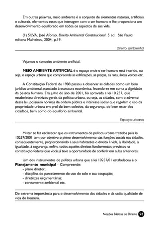 Em outras palavras, meio ambiente é o conjunto de elementos naturais, artificiais
e culturais, elementos esses que interagem com o ser humano e lhe proporciona um
desenvolvimento equilibrado em todos os aspectos de sua vida.

     (1) SILVA, José Afonso. Direito Ambiental Constitucional. 5 ed. São Paulo:
editora Malheiros, 2004, p.19.

                                                                       Direito ambiental



     Vejamos o conceito ambiente artificial.

      MEIO AMBIENTE ARTIFICIAL é o espaço onde o ser humano está inserido, ou
seja, o espaço urbano que compreende as edificações, as praças, as ruas, áreas verdes etc.

      A Constituição Federal de 1988 passou a observar as cidades como um bem
jurídico ambiental associado à estrutura econômica, levando-se em conta a dignidade
da pessoa humana. Em julho do ano de 2001, foi aprovada a lei 10.257, que
estabeleceu diretrizes gerais da política urbana, ou seja, as cidades, com o advento
dessa lei, possuem normas de ordem pública e interesse social que regulam o uso da
propriedade urbana em prol do bem coletivo, da segurança, do bem estar dos
cidadãos, bem como do equilíbrio ambiental.

                                                                         Espaço urbano



      Mister se faz esclarecer que os instrumentos de política urbana trazidos pela lei
10257/2001 tem por objetivo o pleno desenvolvimento das funções sociais nas cidades,
conseqüentemente, proporcionando a seus habitantes o direito à vida, à liberdade, à
igualdade, à segurança, enfim, todos aqueles direitos fundamentais previstos na
constituição federal que você já teve a oportunidade de conferir em aulas anteriores.

    Um dos instrumentos de política urbana que a lei 10257/01 estabeleceu é o
Planejamento municipal - Compreende:
    - plano diretor;
    - disciplina do parcelamento do uso do solo e sua ocupação;
    - diretrizes orçamentárias;
    - zoneamento ambiental etc.

De extrema importância para o desenvolvimento das cidades e da sadia qualidade de
vida do homem.



                                                             Noções Básicas de Direito 93
 