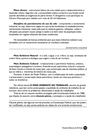 Plano diretor - instrumento básico de uma cidade para o desenvolvimento e
expansão urbana. Segundo a lei, a propriedade urbana cumprirá a sua função social
quando atendidas as exigências do plano diretor. É obrigatório a sua aprovação na
Câmara Municipal para cidades com mais de 20 mil habitantes.

      Disciplina do parcelamento do uso do solo - compreende o zoneamento
industrial, ou seja, determina região em que serão localizados os estabelecimentos
estritamente industriais, razão pela qual os resíduos gasosos, radiações, ruídos e
vibrações que possam causar perigo à saúde e ao bem estar da população estão
localizados em regiões distantes das áreas residenciais.

      Há necessidade de licença ambiental para que essas indústrias realizem suas
atividades com os mecanismos necessários ao combate à poluição.

                                                              Zoneamento industrial



    Meio Ambiente Natural - é o solo, a água, o ar, a flora, ou seja, condições de
ordem física, química e biológica que regem a vida do ser humano.

     Meio Ambiente Cultural - é basicamente o patrimônio histórico, artístico,
arqueológico, paisagístico e turístico. Entende-se por patrimônio cultural o conjunto
de bens móveis e imóveis do nosso país, cuja conservação seja de interesse público, já
que se refere a memórias da história do nosso país.
     Portanto, é dever do Poder Público, com a colaboração de toda a população,
a preservação e conservação desse patrimônio, tendo em vista que pertence a
todos os brasileiros.

     Por último temos O MEIO AMBIENTE DO TRABALHO, assunto de grande
relevância, que tem como preocupação a qualidade do ambiente de trabalho do ser
humano, bem como os problemas relacionados à saúde do trabalhador.
     Trata-se de um assunto também protegido pela Constituição Federal de 1988,
que dispõe do assunto como cláusula pétrea, a proteção e a saúde do trabalhador.

Cláusula pétrea: são algumas normas previstas na Constituição Federal, que não podem
ser modificadas, ou seja, jamais poderão ser objeto de uma emenda constitucional.




                                                          Noções Básicas de Direito 94
 