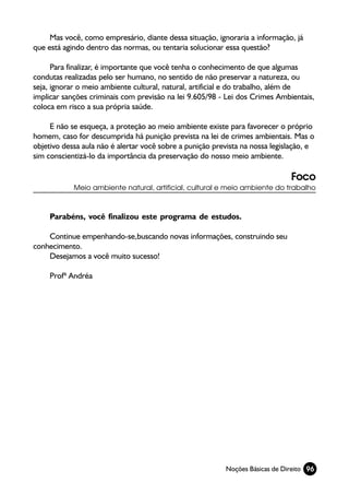 Mas você, como empresário, diante dessa situação, ignoraria a informação, já
que está agindo dentro das normas, ou tentaria solucionar essa questão?

      Para finalizar, é importante que você tenha o conhecimento de que algumas
condutas realizadas pelo ser humano, no sentido de não preservar a natureza, ou
seja, ignorar o meio ambiente cultural, natural, artificial e do trabalho, além de
implicar sanções criminais com previsão na lei 9.605/98 - Lei dos Crimes Ambientais,
coloca em risco a sua própria saúde.

     E não se esqueça, a proteção ao meio ambiente existe para favorecer o próprio
homem, caso for descumprida há punição prevista na lei de crimes ambientais. Mas o
objetivo dessa aula não é alertar você sobre a punição prevista na nossa legislação, e
sim conscientizá-lo da importância da preservação do nosso meio ambiente.

                                                                              Foco
            Meio ambiente natural, artificial, cultural e meio ambiente do trabalho



     Parabéns, você finalizou este programa de estudos.

    Continue empenhando-se,buscando novas informações, construindo seu
conhecimento.
    Desejamos a você muito sucesso!

     Profª Andréa




                                                          Noções Básicas de Direito 96
 