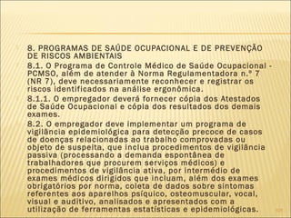  8. PROGRAMAS DE SAÚDE OCUPACIONAL E DE PREVENÇÃO
DE RISCOS AMBIENTAIS
 8.1. O Programa de Controle Médico de Saúde Ocupacional -
PCMSO, além de atender à Norma Regulamentadora n.º 7
(NR 7), deve necessariamente reconhecer e registrar os
riscos identificados na análise ergonômica.
 8.1.1. O empregador deverá fornecer cópia dos Atestados
de Saúde Ocupacional e cópia dos resultados dos demais
exames.
 8.2. O empregador deve implementar um programa de
vigilância epidemiológica para detecção precoce de casos
de doenças relacionadas ao trabalho comprovadas ou
objeto de suspeita, que inclua procedimentos de vigilância
passiva (processando a demanda espontânea de
trabalhadores que procurem serviços médicos) e
procedimentos de vigilância ativa, por intermédio de
exames médicos dirigidos que incluam, além dos exames
obrigatórios por norma, coleta de dados sobre sintomas
referentes aos aparelhos psíquico, osteomuscular, vocal,
visual e auditivo, analisados e apresentados com a
utilização de ferramentas estatísticas e epidemiológicas. 101
 