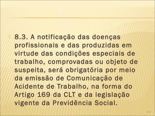  8.3. A notificação das doenças
profissionais e das produzidas em
virtude das condições especiais de
trabalho, comprovadas ou objeto de
suspeita, será obrigatória por meio
da emissão de Comunicação de
Acidente de Trabalho, na forma do
Artigo 169 da CLT e da legislação
vigente da Previdência Social.
103
 