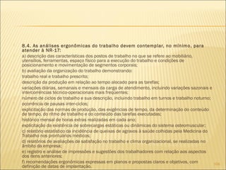  8.4. As análises ergonômicas do trabalho devem contemplar, no mínimo, para
atender à NR-17:
 a) descrição das características dos postos de trabalho no que se refere ao mobiliário,
utensílios, ferramentas, espaço físico para a execução do trabalho e condições de
posicionamento e movimentação de segmentos corporais;
 b) avaliação da organização do trabalho demonstrando:
 trabalho real e trabalho prescrito;
 descrição da produção em relação ao tempo alocado para as tarefas;
 variações diárias, semanais e mensais da carga de atendimento, incluindo variações sazonais e
intercorrências técnico-operacionais mais freqüentes;
 número de ciclos de trabalho e sua descrição, incluindo trabalho em turnos e trabalho noturno;
 ocorrência de pausas inter-ciclos;
 explicitação das normas de produção, das exigências de tempo, da determinação do conteúdo
de tempo, do ritmo de trabalho e do conteúdo das tarefas executadas;
 histórico mensal de horas extras realizadas em cada ano;
 explicitação da existência de sobrecargas estáticas ou dinâmicas do sistema osteomuscular;
 c) relatório estatístico da incidência de queixas de agravos à saúde colhidas pela Medicina do
Trabalho nos prontuários médicos;
 d) relatórios de avaliações de satisfação no trabalho e clima organizacional, se realizadas no
âmbito da empresa;
 e) registro e análise de impressões e sugestões dos trabalhadores com relação aos aspectos
dos itens anteriores;
 f) recomendações ergonômicas expressas em planos e propostas claros e objetivos, com
definição de datas de implantação.
104
 