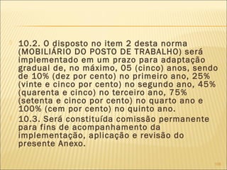  10.2. O disposto no item 2 desta norma
(MOBILIÁRIO DO POSTO DE TRABALHO) será
implementado em um prazo para adaptação
gradual de, no máximo, 05 (cinco) anos, sendo
de 10% (dez por cento) no primeiro ano, 25%
(vinte e cinco por cento) no segundo ano, 45%
(quarenta e cinco) no terceiro ano, 75%
(setenta e cinco por cento) no quarto ano e
100% (cem por cento) no quinto ano.
 10.3. Será constituída comissão permanente
para fins de acompanhamento da
implementação, aplicação e revisão do
presente Anexo.
108
 