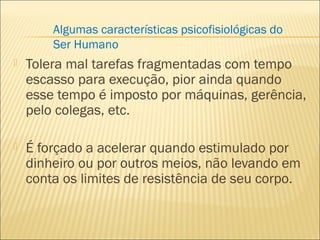  Tolera mal tarefas fragmentadas com tempo
escasso para execução, pior ainda quando
esse tempo é imposto por máquinas, gerência,
pelo colegas, etc.
 É forçado a acelerar quando estimulado por
dinheiro ou por outros meios, não levando em
conta os limites de resistência de seu corpo.
Algumas características psicofisiológicas do
Ser Humano
 