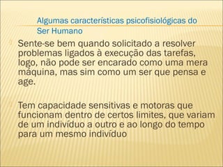  Sente-se bem quando solicitado a resolver
problemas ligados à execução das tarefas,
logo, não pode ser encarado como uma mera
máquina, mas sim como um ser que pensa e
age.
 Tem capacidade sensitivas e motoras que
funcionam dentro de certos limites, que variam
de um indivíduo a outro e ao longo do tempo
para um mesmo indivíduo
Algumas características psicofisiológicas do
Ser Humano
 