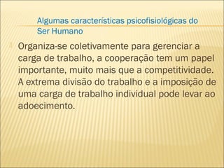  Organiza-se coletivamente para gerenciar a
carga de trabalho, a cooperação tem um papel
importante, muito mais que a competitividade.
A extrema divisão do trabalho e a imposição de
uma carga de trabalho individual pode levar ao
adoecimento.
Algumas características psicofisiológicas do
Ser Humano
 