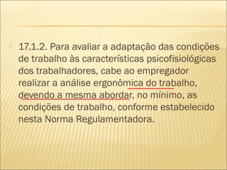  17.1.2. Para avaliar a adaptação das condições
de trabalho às características psicofisiológicas
dos trabalhadores, cabe ao empregador
realizar a análise ergonômica do trabalho,
devendo a mesma abordar, no mínimo, as
condições de trabalho, conforme estabelecido
nesta Norma Regulamentadora.
 