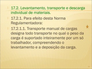  17.2. Levantamento, transporte e descarga
individual de materiais.
 17.2.1. Para efeito desta Norma
Regulamentadora:
 17.2.1.1. Transporte manual de cargas
designa todo transporte no qual o peso da
carga é suportado inteiramente por um só
trabalhador, compreendendo o
levantamento e a deposição da carga.
19
 