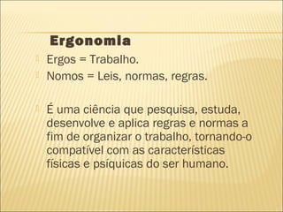  Ergos = Trabalho.
 Nomos = Leis, normas, regras.
 É uma ciência que pesquisa, estuda,
desenvolve e aplica regras e normas a
fim de organizar o trabalho, tornando-o
compatível com as características
físicas e psíquicas do ser humano.
Ergonomia
 