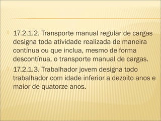  17.2.1.2. Transporte manual regular de cargas
designa toda atividade realizada de maneira
contínua ou que inclua, mesmo de forma
descontínua, o transporte manual de cargas.
 17.2.1.3. Trabalhador jovem designa todo
trabalhador com idade inferior a dezoito anos e
maior de quatorze anos.
 