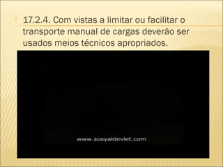  17.2.4. Com vistas a limitar ou facilitar o
transporte manual de cargas deverão ser
usados meios técnicos apropriados.
 