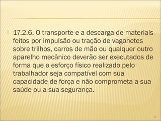  17.2.6. O transporte e a descarga de materiais
feitos por impulsão ou tração de vagonetes
sobre trilhos, carros de mão ou qualquer outro
aparelho mecânico deverão ser executados de
forma que o esforço físico realizado pelo
trabalhador seja compatível com sua
capacidade de força e não comprometa a sua
saúde ou a sua segurança.
24
 